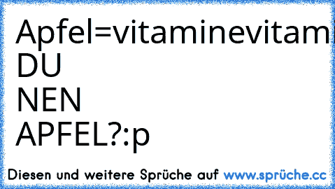 Apfel=vitamine
vitamine=kraft
kraft=macht
macht=geld
geld=frauen
frauen=sex
sex=aids
aids=tod
WILLST DU NEN APFEL?
:p