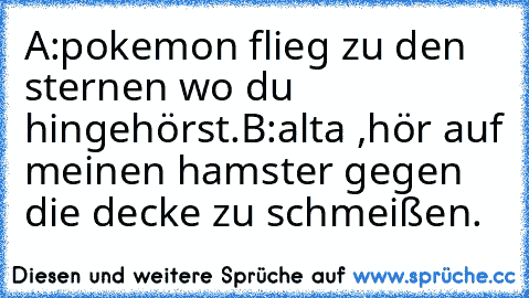 A:pokemon flieg zu den sternen wo du hingehörst.
B:alta ,hör auf meinen hamster gegen die decke zu schmeißen.