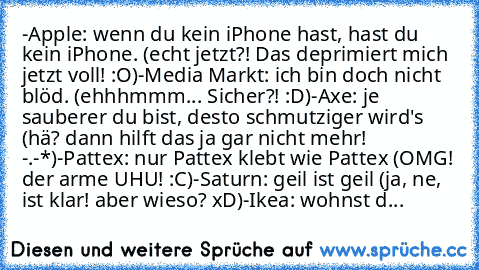 -Apple: wenn du kein iPhone hast, hast du kein iPhone. (echt jetzt?! Das deprimiert mich jetzt voll! :O)
-Media Markt: ich bin doch nicht blöd. (ehhhmmm... Sicher?! :D)
-Axe: je sauberer du bist, desto schmutziger wird's (hä? dann hilft das ja gar nicht mehr! -.-*)
-Pattex: nur Pattex klebt wie Pattex (OMG! der arme UHU! :C)
-Saturn: geil ist geil (ja, ne, ist klar! aber wieso? xD)
-Ikea: wohnst d...