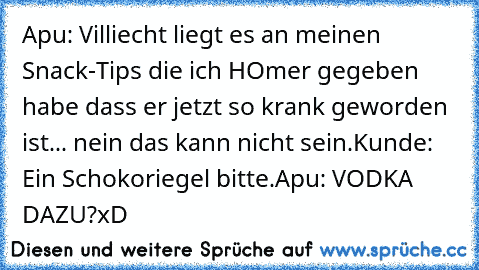 Apu: Villiecht liegt es an meinen Snack-Tips die ich HOmer gegeben habe dass er jetzt so krank geworden ist... nein das kann nicht sein.
Kunde: Ein Schokoriegel bitte.
Apu: VODKA DAZU?
xD