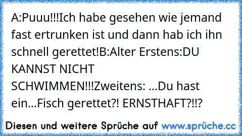 A:Puuu!!!Ich habe gesehen wie jemand fast ertrunken ist und dann hab ich ihn schnell gerettet!
B:Alter Erstens:DU KANNST NICHT SCHWIMMEN!!!
Zweitens: ...Du hast ein...Fisch gerettet?! ERNSTHAFT?!!?