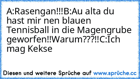 A:Rasengan!!!
B:Au alta du hast mir nen blauen Tennisball in die Magengrube geworfen!!Warum???!!
C:Ich mag Kekse