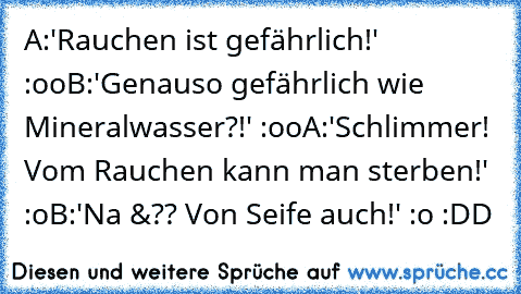 A:'Rauchen ist gefährlich!' :oo
B:'Genauso gefährlich wie Mineralwasser?!' :oo
A:'Schlimmer! Vom Rauchen kann man sterben!' :o
B:'Na &?? Von Seife auch!' :o :DD