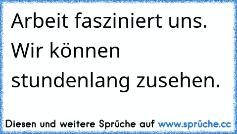 Arbeit fasziniert uns. Wir können stundenlang zusehen.