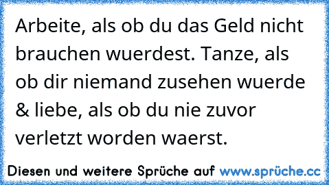 Arbeite, als ob du das Geld nicht brauchen wuerdest. Tanze, als ob dir niemand zusehen wuerde & liebe, als ob du nie zuvor verletzt worden waerst. ♥