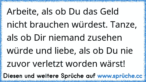 Arbeite, als ob Du das Geld nicht brauchen würdest. Tanze, als ob Dir niemand zusehen würde und liebe, als ob Du nie zuvor verletzt worden wärst!