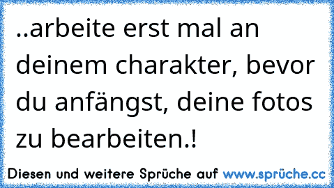 ..arbeite erst mal an deinem charakter, bevor du anfängst, deine fotos zu bearbeiten.!