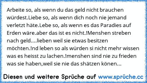 Arbeite so, als wenn du das geld nicht brauchen würdest.
Liebe so, als wenn dich noch nie jemand verletzt häte.
Lebe so, als wenn es das Paradies auf Erden wäre.
aber das ist es nicht.!
Menshen streben nach geld.
...lieben weil sie etwas besitzen möchten.!
nd leben so als würden si nicht mehr wissen was es heisst zu lachen.!
menshen sind nie zu frieden was sie haben,
weil sie nie das shätzen kö...