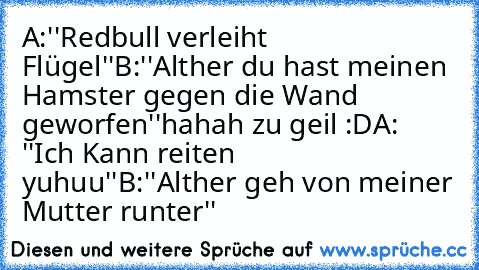 A:''Redbull verleiht Flügel''
B:''Alther du hast meinen Hamster gegen die Wand geworfen''
hahah zu geil :D
A: ''Ich Kann reiten yuhuu''
B:''Alther geh von meiner Mutter runter''