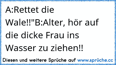 A:Rettet die Wale!!"
B:Alter, hör auf die dicke Frau ins Wasser zu ziehen!!