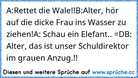 A:Rettet die Wale!!
B:Alter, hör auf die dicke Frau ins Wasser zu ziehen!
A: Schau ein Elefant.. =D
B: Alter, das ist unser Schuldirektor im grauen Anzug.!!