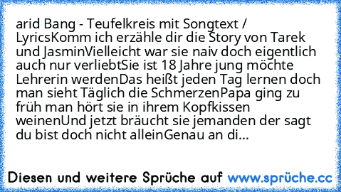 arid Bang - Teufelkreis mit Songtext / Lyrics
Komm ich erzähle dir die Story von Tarek und Jasmin
Vielleicht war sie naiv doch eigentlich auch nur verliebt
Sie ist 18 Jahre jung möchte Lehrerin werden
Das heißt jeden Tag lernen doch man sieht Täglich die Schmerzen
Papa ging zu früh man hört sie in ihrem Kopfkissen weinen
Und jetzt bräucht sie jemanden der sagt du bist doch nicht allein
Genau an...