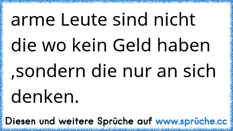 arme Leute sind nicht die wo kein Geld haben ,sondern die nur an sich denken.