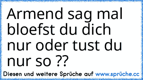 Armend sag mal bloefst du dich nur oder tust du nur so ??