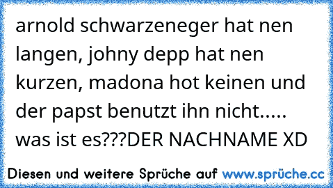 arnold schwarzeneger hat nen langen, johny depp hat nen kurzen, madona hot keinen und der papst benutzt ihn nicht..... was ist es???
DER NACHNAME XD