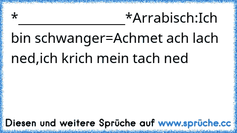 *__________________*
Arrabisch:
Ich bin schwanger=Achmet ach lach ned,ich krich mein tach ned