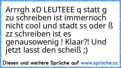 Arrrgh xD LEUTEEE q statt g zu schreiben ist immernoch nicht cool und stadt ss oder ß zz schreiben ist es genausowenig ! Klaar?! Und jetzt lasst den scheiß ;)