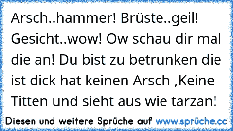 Arsch..hammer! Brüste..geil! Gesicht..wow! Ow schau dir mal die an! Du bist zu betrunken die ist dick hat keinen Arsch ,Keine Titten und sieht aus wie tarzan!