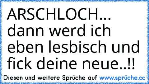 ARSCHLOCH... dann werd ich eben lesbisch und fick deine neue..!!