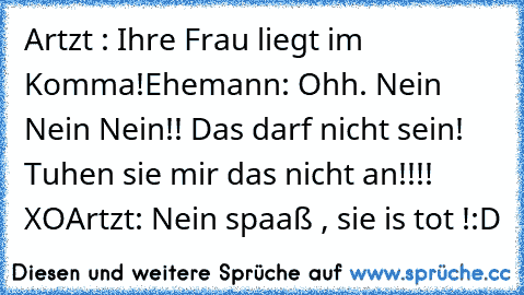 Artzt : Ihre Frau liegt im Komma!
Ehemann: Ohh. Nein Nein Nein!! Das darf nicht sein! Tuhen sie mir das nicht an!!!! XO
Artzt: Nein spaaß , sie is tot !
:D