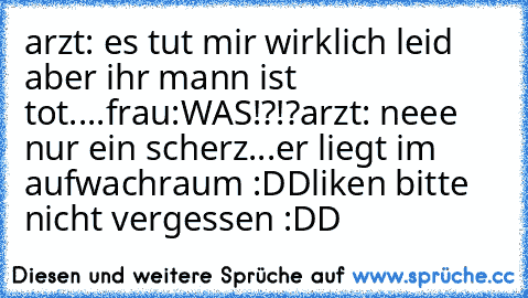 arzt: es tut mir wirklich leid aber ihr mann ist tot....
frau:WAS!?!?
arzt: neee nur ein scherz...er liegt im    aufwachraum :DD
liken bitte nicht vergessen :DD