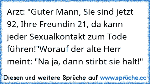 Arzt: "Guter Mann, Sie sind jetzt 92, Ihre Freundin 21, da kann jeder Sexualkontakt zum Tode führen!
"Worauf der alte Herr meint: "Na ja, dann stirbt sie halt!"