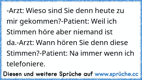 -Arzt: Wieso sind Sie denn heute zu mir gekommen?
-Patient: Weil ich Stimmen höre aber niemand ist da.
-Arzt: Wann hören Sie denn diese Stimmen?
-Patient: Na immer wenn ich telefoniere.