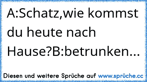 A:Schatz,wie kommst du heute nach Hause?
B:betrunken...