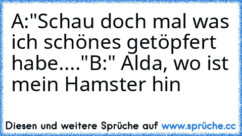 A:"Schau doch mal was ich schönes getöpfert habe...."
B:" Alda, wo ist mein Hamster hin