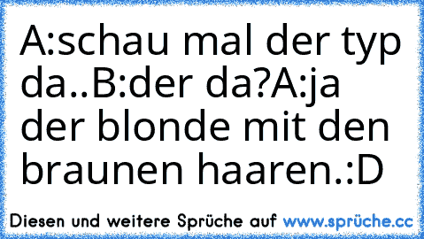 A:schau mal der typ da..
B:der da?
A:ja der blonde mit den braunen haaren.
:D