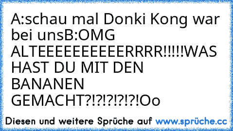 A:schau mal Donki Kong war bei uns
B:OMG ALTEEEEEEEEEERRRR!!!!!WAS HAST DU MIT DEN BANANEN GEMACHT?!?!?!?!?!Oo