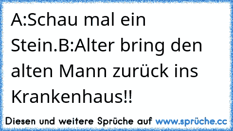 A:Schau mal ein Stein.
B:Alter bring den alten Mann zurück ins Krankenhaus!!