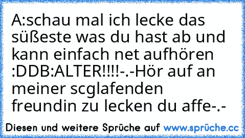 A:schau mal ich lecke das süßeste was du hast ab und kann einfach net aufhören :DD
B:ALTER!!!!-.-Hör auf an meiner scglafenden freundin zu lecken du affe-.-