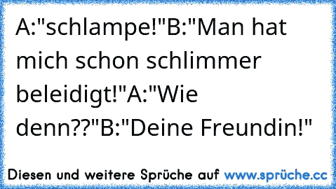 A:"schlampe!"
B:"Man hat mich schon schlimmer beleidigt!"
A:"Wie denn??"
B:"Deine Freundin!"