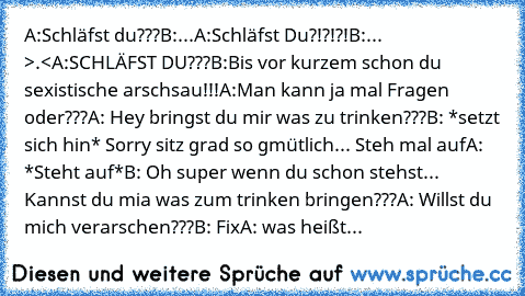 A:Schläfst du???
B:...
A:Schläfst Du?!?!?!
B:... >.<
A:SCHLÄFST DU???
B:Bis vor kurzem schon du sexistische arschsau!!!
A:Man kann ja mal Fragen oder???
A: Hey bringst du mir was zu trinken???
B: *setzt sich hin* Sorry sitz grad so gmütlich... Steh mal auf
A: *Steht auf*
B: Oh super wenn du schon stehst... Kannst du mia was zum trinken bringen???
A: Willst du mich verarschen???
B: Fix
A: was he...