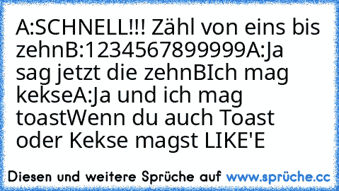 A:SCHNELL!!! Zähl von eins bis zehn
B:1
2
3
4
5
6
7
8
9
9
9
9
9
A:Ja sag jetzt die zehn
BIch mag kekse
A:Ja und ich mag toast
Wenn du auch Toast oder Kekse magst LIKE'E