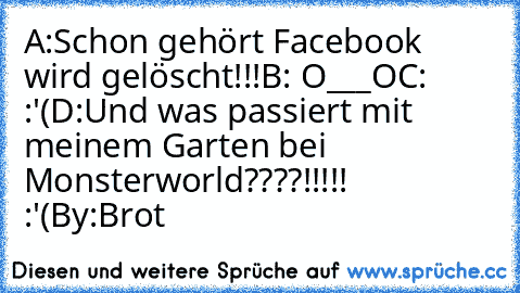 A:Schon gehört Facebook wird gelöscht!!!
B: O___O
C: :'(
D:Und was passiert mit meinem Garten bei Monsterworld????!!!!! :'(
By:Brot