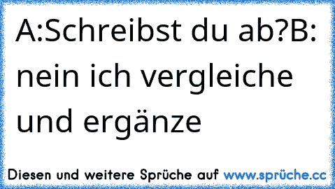 A:Schreibst du ab?
B: nein ich vergleiche und ergänze