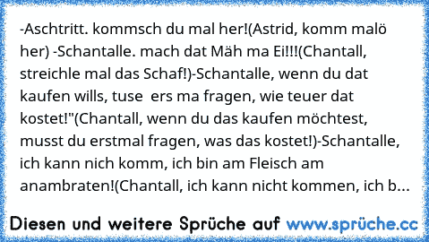 -Aschtritt. kommsch du mal her!
(Astrid, komm malö her) 
-Schantalle. mach dat Mäh ma Ei!!!
(Chantall, streichle mal das Schaf!)
-Schantalle, wenn du dat kaufen wills, tuse  ers ma fragen, wie teuer dat kostet!"
(Chantall, wenn du das kaufen möchtest, musst du erstmal fragen, was das kostet!)
-Schantalle, ich kann nich komm, ich bin am Fleisch am anambraten!
(Chantall, ich kann nicht kommen, ich b...