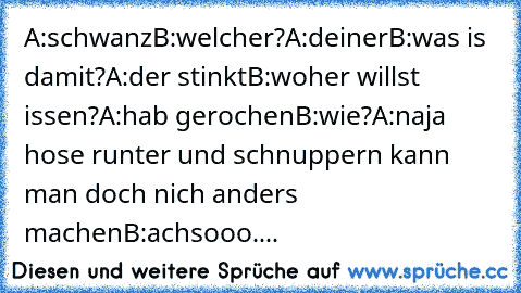 A:schwanz
B:welcher?
A:deiner
B:was is damit?
A:der stinkt
B:woher willst issen?
A:hab gerochen
B:wie?
A:naja hose runter und schnuppern kann man doch nich anders machen
B:achsooo....