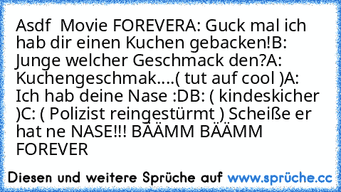 Asdf  Movie FOREVER
A: Guck mal ich hab dir einen Kuchen gebacken!
B: Junge welcher Geschmack den?
A: Kuchengeschmak....( tut auf cool )
A: Ich hab deine Nase :D
B: ( kindeskicher )
C: ( Polizist reingestürmt ) Scheiße er hat ne NASE!!! BÄÄMM BÄÄMM 
♥♥♥♥♥♥♥♥♥♥♥♥♥♥♥♥♥ FOREVER