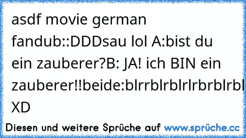 asdf movie german fandub:
:DDD
sau lol 
A:bist du ein zauberer?
B: JA! ich BIN ein zauberer!!
beide:blrrblrblrlrbrblrblrblrbrblrlbrlblrlbrlbrlbrl!! XD