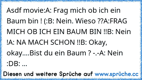 Asdf movie:
A: Frag mich ob ich ein Baum bin ! (:
B: Nein. Wieso ??
A:FRAG MICH OB ICH EIN BAUM BIN !!
B: Nein !
A: NA MACH SCHON !!
B: Okay, okay....Bist du ein Baum ? -.-
A: Nein :D
B: ...