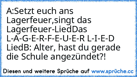 A:Setzt euch ans Lagerfeuer,
singt das Lagerfeuer-Lied
Das L-A-G-E-R-F-E-U-E-R L-I-E-D Lied
B: Alter, hast du gerade die Schule angezündet?!