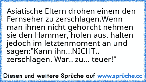 Asiatische Eltern drohen einem den Fernseher zu zerschlagen.
Wenn man ihnen nicht gehorcht nehmen sie den Hammer, holen aus, halten jedoch im letzten
moment an und sagen:
"Kann ihn...NICHT.. zerschlagen. War.. zu... teuer!"