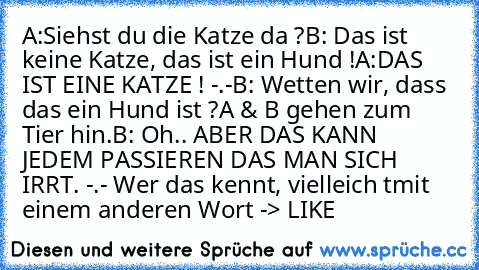 A:Siehst du die Katze da ?
B: Das ist keine Katze, das ist ein Hund !
A:DAS IST EINE KATZE ! -.-
B: Wetten wir, dass das ein Hund ist ?
A & B gehen zum Tier hin.
B: Oh.. ABER DAS KANN JEDEM PASSIEREN DAS MAN SICH IRRT. -.- 
Wer das kennt, vielleich tmit einem anderen Wort -> LIKE