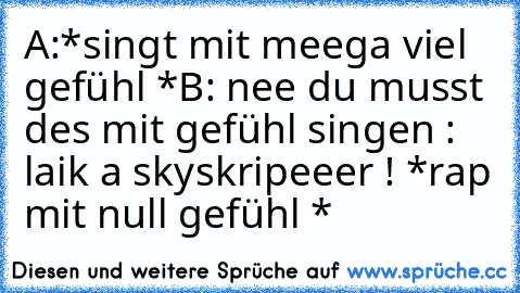 A:*singt mit meega viel gefühl *
B: nee du musst des mit gefühl singen : laik a skyskripeeer ! *rap mit null gefühl *