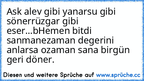 Ask alev gibi yanar
su gibi söner
rüzgar gibi eser...
bHemen bitdi sanma
nezaman degerini anlarsa ozaman sana birgün geri döner.