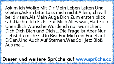 Askim ich Wollte Mit Dir Mein Leben Leiten Und Gleiten,
Askim bitte Lass mich nicht Allein,Ich will bei dir sein,
Als Mein Auge Dich Zum ersten blick sah,Dachte Ich Es Ist Für Mich Alles war.,Hätte ich Unendlich Wünsche,Würde ich nur wünschen: Dich Dich Dich und Dich ♥..,Die Frage ist Aber Nur Liebst du mich??..,Du Bist Für Mich ein Engel auf ErDen,Und Auch Auf Sternen,Was Soll Jetz Bloß Aus me...