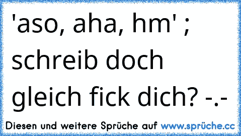 'aso, aha, hm' ; schreib doch gleich fick dich? -.-